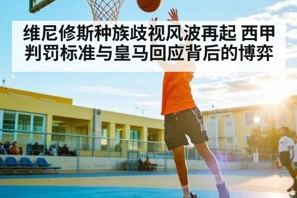 维尼修斯种族歧视风波再起 西甲判罚标准与皇马回应背后的博弈